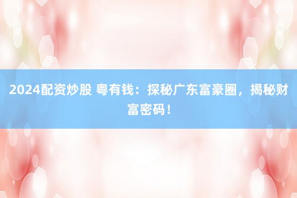 2024配资炒股 粤有钱：探秘广东富豪圈，揭秘财富密码！