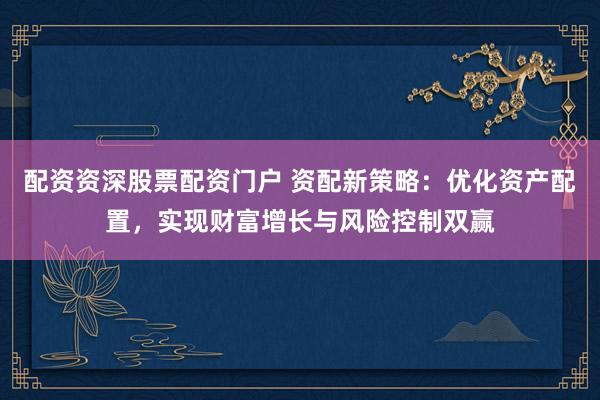 配资资深股票配资门户 资配新策略:优化资产配置,实现财富增长与风险控制双赢