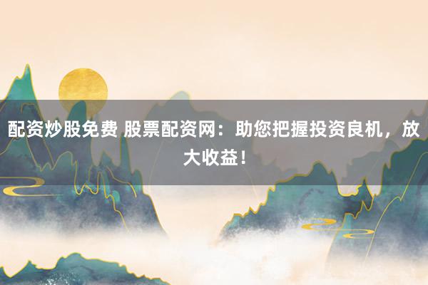 配资炒股免费 股票配资网：助您把握投资良机，放大收益！