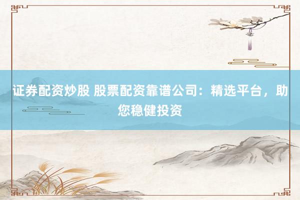 证券配资炒股 股票配资靠谱公司：精选平台，助您稳健投资