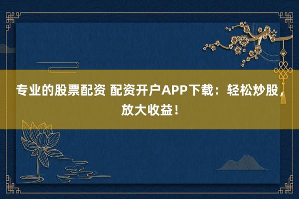 专业的股票配资 配资开户APP下载：轻松炒股，放大收益！