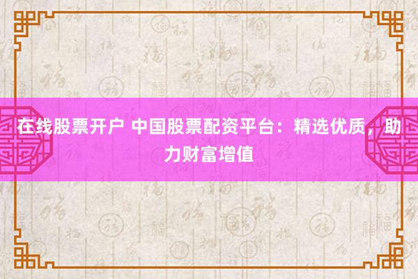 在线股票开户 中国股票配资平台：精选优质，助力财富增值