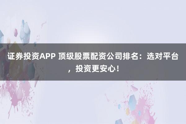 证券投资APP 顶级股票配资公司排名：选对平台，投资更安心！