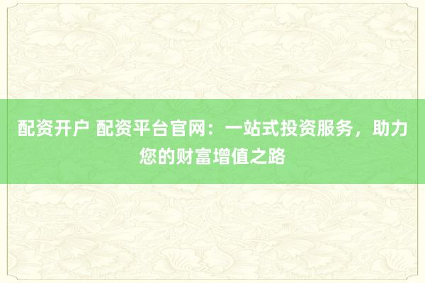 配资开户 配资平台官网：一站式投资服务，助力您的财富增值之路