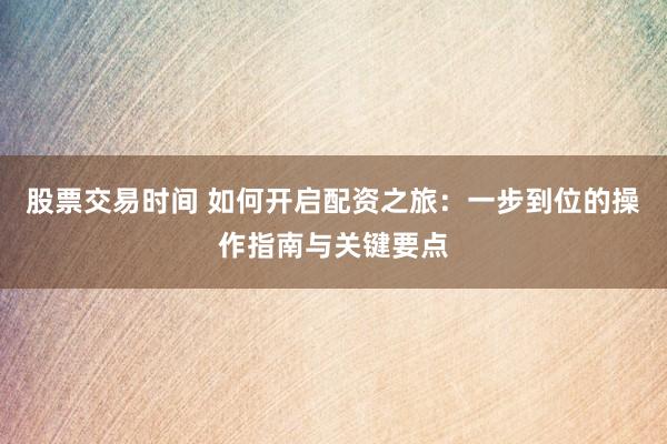 股票交易时间 如何开启配资之旅：一步到位的操作指南与关键要点