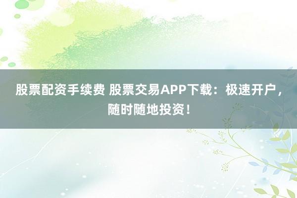 股票配资手续费 股票交易APP下载：极速开户，随时随地投资！
