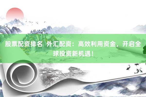 股票配资排名  外汇配资：高效利用资金，开启全球投资新机遇！