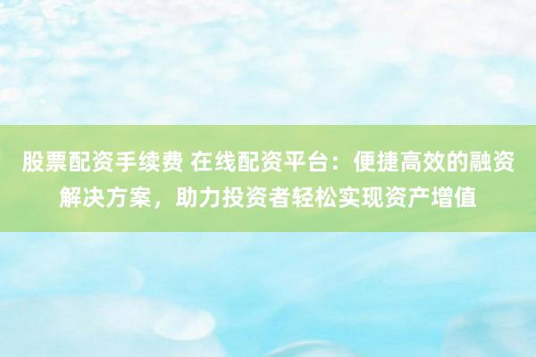 股票配资手续费 在线配资平台：便捷高效的融资解决方案，助力投资者轻松实现资产增值