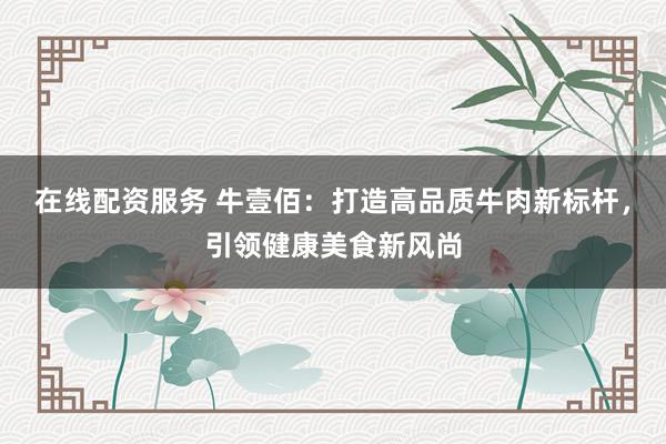 在线配资服务 牛壹佰：打造高品质牛肉新标杆，引领健康美食新风尚