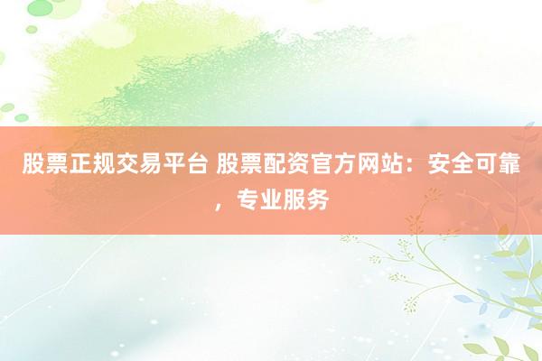 股票正规交易平台 股票配资官方网站：安全可靠，专业服务