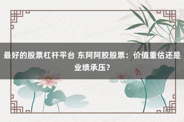 最好的股票杠杆平台 东阿阿胶股票：价值重估还是业绩承压？