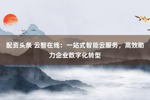 配资头条 云智在线：一站式智能云服务，高效助力企业数字化转型
