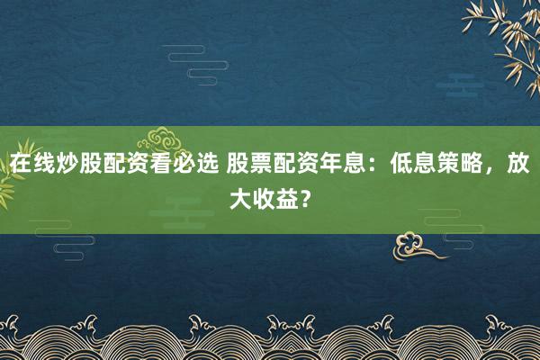 在线炒股配资看必选 股票配资年息：低息策略，放大收益？