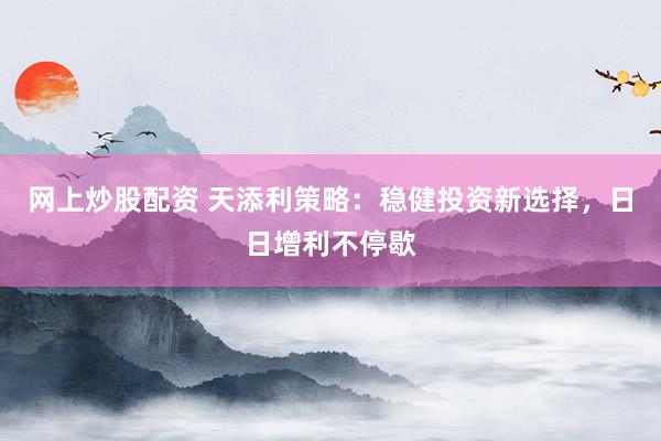 网上炒股配资 天添利策略：稳健投资新选择，日日增利不停歇
