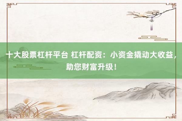 十大股票杠杆平台 杠杆配资：小资金撬动大收益，助您财富升级！