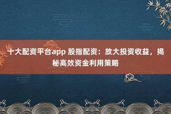 十大配资平台app 股指配资：放大投资收益，揭秘高效资金利用策略