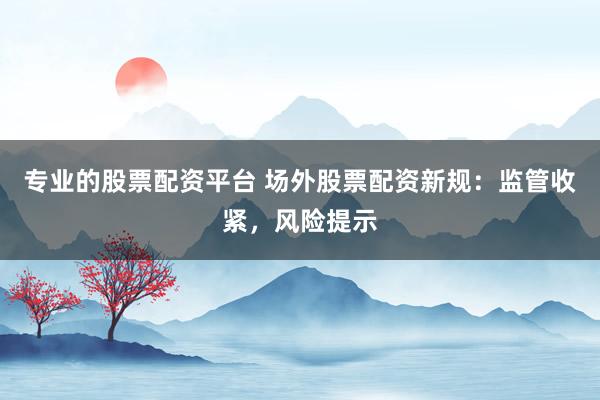 专业的股票配资平台 场外股票配资新规：监管收紧，风险提示