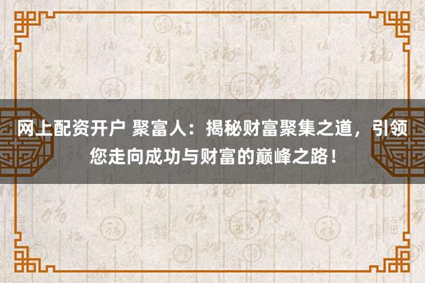 网上配资开户 聚富人：揭秘财富聚集之道，引领您走向成功与财富的巅峰之路！