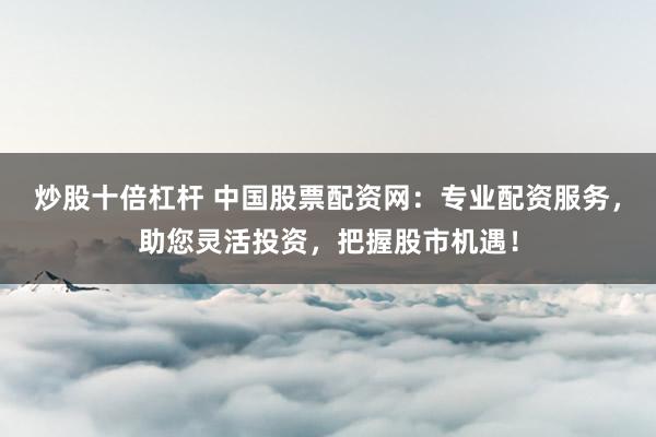 炒股十倍杠杆 中国股票配资网：专业配资服务，助您灵活投资，把握股市机遇！