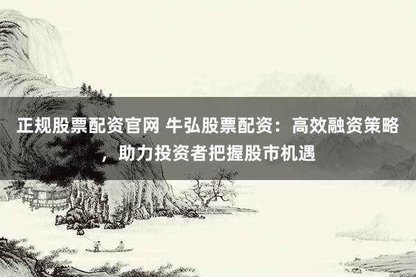 正规股票配资官网 牛弘股票配资：高效融资策略，助力投资者把握股市机遇