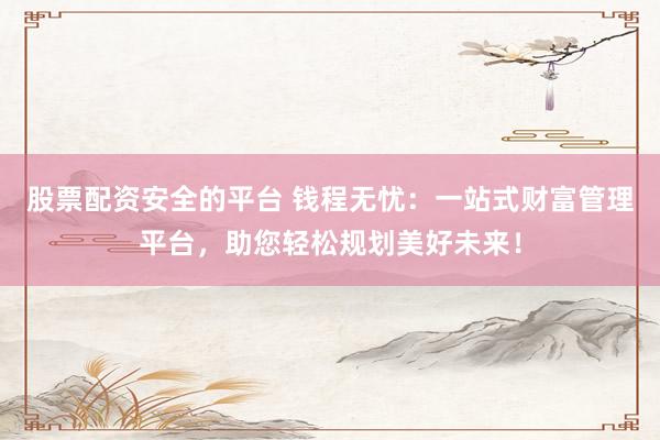 股票配资安全的平台 钱程无忧：一站式财富管理平台，助您轻松规划美好未来！