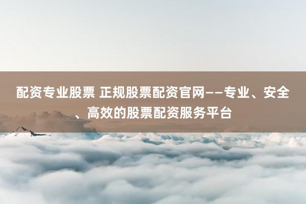 配资专业股票 正规股票配资官网——专业、安全、高效的股票配资服务平台