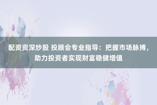 配资资深炒股 投顾会专业指导：把握市场脉搏，助力投资者实现财富稳健增值