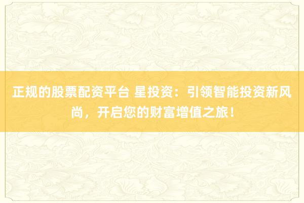 正规的股票配资平台 星投资：引领智能投资新风尚，开启您的财富增值之旅！