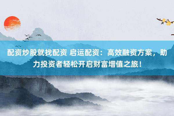 配资炒股就找配资 启运配资：高效融资方案，助力投资者轻松开启财富增值之旅！