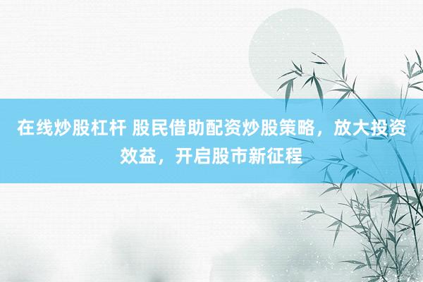 在线炒股杠杆 股民借助配资炒股策略，放大投资效益，开启股市新征程