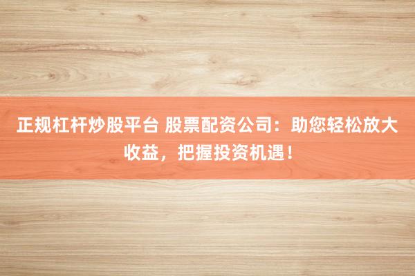 正规杠杆炒股平台 股票配资公司：助您轻松放大收益，把握投资机遇！
