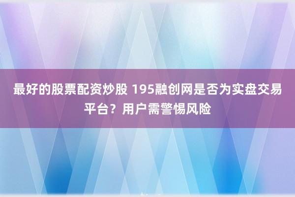 最好的股票配资炒股 195融创网是否为实盘交易平台？用户需警惕风险