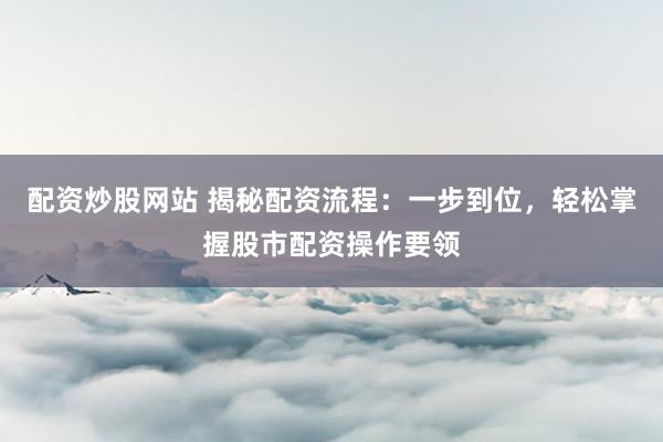 配资炒股网站 揭秘配资流程：一步到位，轻松掌握股市配资操作要领