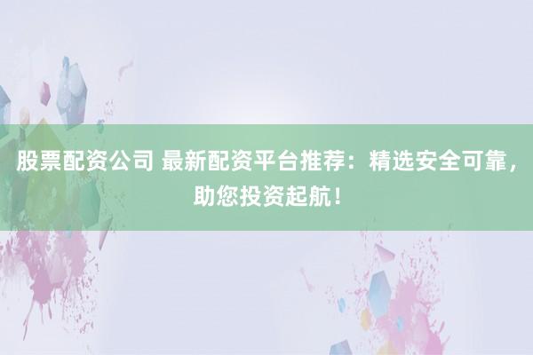 股票配资公司 最新配资平台推荐：精选安全可靠，助您投资起航！
