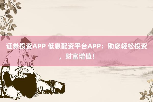 证券投资APP 低息配资平台APP：助您轻松投资，财富增值！