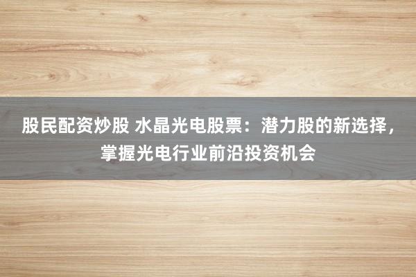 股民配资炒股 水晶光电股票：潜力股的新选择，掌握光电行业前沿投资机会