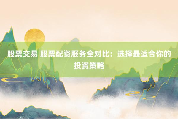 股票交易 股票配资服务全对比：选择最适合你的投资策略