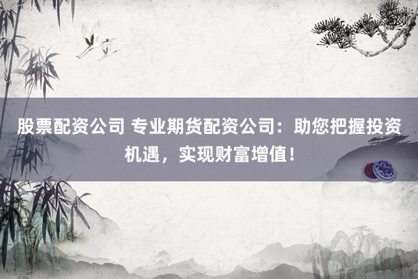 股票配资公司 专业期货配资公司：助您把握投资机遇，实现财富增值！