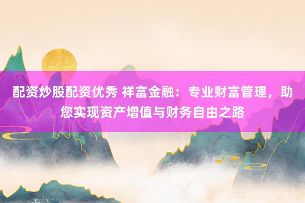 配资炒股配资优秀 祥富金融：专业财富管理，助您实现资产增值与财务自由之路