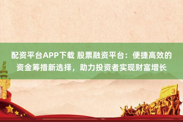 配资平台APP下载 股票融资平台：便捷高效的资金筹措新选择，助力投资者实现财富增长
