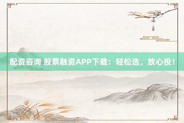 配资咨询 股票融资APP下载：轻松选，放心投！