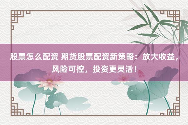股票怎么配资 期货股票配资新策略：放大收益，风险可控，投资更灵活！