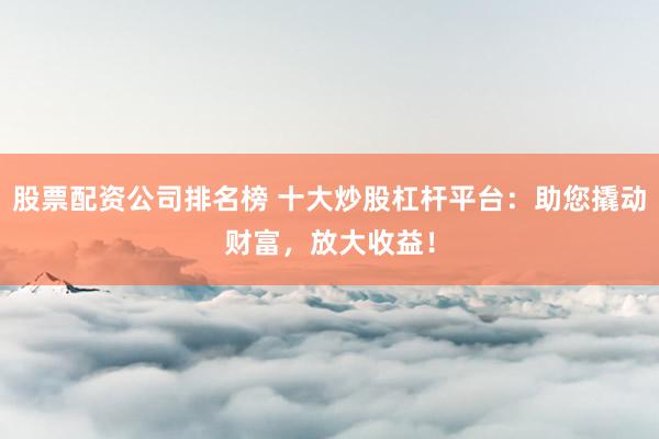 股票配资公司排名榜 十大炒股杠杆平台：助您撬动财富，放大收益！