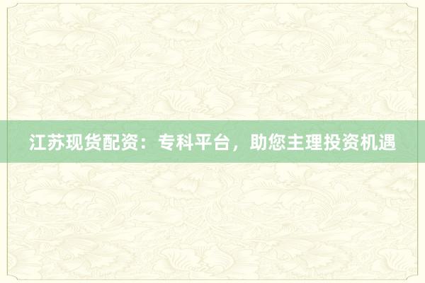 江苏现货配资：专科平台，助您主理投资机遇