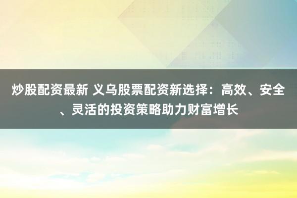 炒股配资最新 义乌股票配资新选择:高效、安全、灵活的投资策略助力财富增长