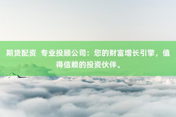期货配资  专业投顾公司：您的财富增长引擎，值得信赖的投资伙伴。