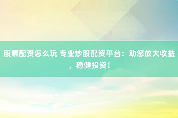 股票配资怎么玩 专业炒股配资平台：助您放大收益，稳健投资！