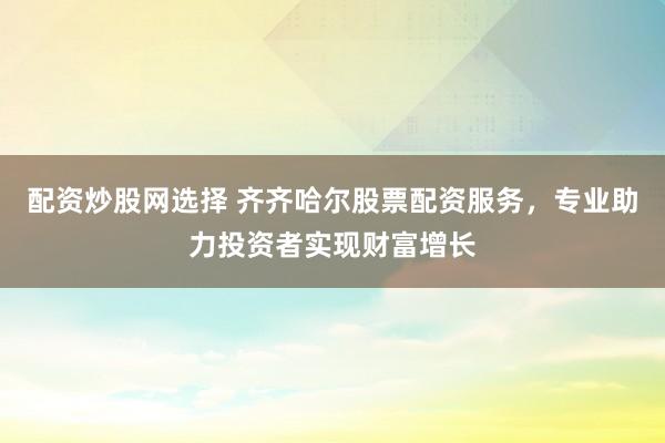 配资炒股网选择 齐齐哈尔股票配资服务，专业助力投资者实现财富增长