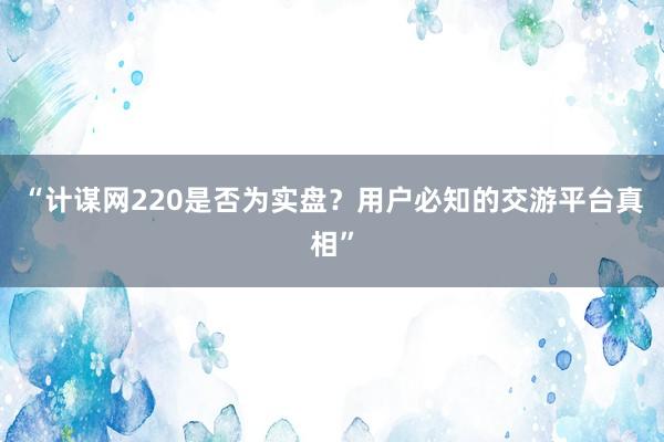 “计谋网220是否为实盘？用户必知的交游平台真相”
