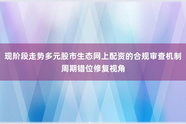现阶段走势多元股市生态网上配资的合规审查机制周期错位修复视角
